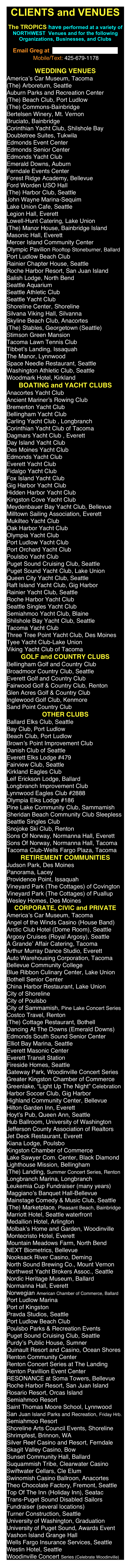 CLIENTS and VENUES

The TROPICS have performed at a variety of NORTHWEST  Venues and for the following Organizations, Businesses, and Clubs 

Email Greg at  gregboehme@mac.com
￼

WEDDINGS
America’s Car Museum, Tacoma
(The) Arboretum, Seattle
Auburn Parks and Recreation Center
(The) Beach Club, Port Ludlow
(The) Commons-Bainbridge
Bertelsen Winery, Mt. Vernon
Bruciato, Bainbridge
Corinthian Yacht Club, Shilshole Bay
Edmonds Event Center
Edmonds Senior Center
Edmonds Yacht Club
Emerald Downs, Auburn
Forest Ridge Academy, Bellevue
Ford Worden USO Hall
(The) Harbor Club, Seattle
John Wayne Marina-Sequim
Lake Union Cafe, Seattle
Legion Hall, Everett
Lowell-Hunt Catering, Lake Union
(The) Manor House, Bainbridge Island
Masonic Hall, Everett
Mercer Island Community Center
Olympic Pavilion Rooftop Stoneburner, Ballard
Port Ludlow Beach Club
Rainier Chapter House, Seattle
Roche Harbor Resort, San Juan Island
Salish Lodge, North Bend
Seattle Aquarium
Seattle Athletic Club
Seattle Yacht Club
Shoreline Center, Shoreline
Silvana Viking Hall, Silvanna
Skyline Beach Club, Anacortes
(The) Stables, Georgetown (Seattle)
Stimson Green Mansion
Tacoma Lawn Tennis Club
Tibbet’s Landing, Issaquah
The Manor, Lynnwood
Space Needle Restaurant, Seattle
Washington Athletic Club, Seattle
Woodmark Hotel, Kirkland

BOATING and YACHT CLUBS
Anacortes Yacht Club
Ancient Mariner’s Rowing Club
Bremerton Yacht Club
Bellingham Yacht Club 
Carling Yacht Club , Longbranch
Corinthian Yacht Club of Tacoma
Dagmars Yacht Club , Everett
Day Island Yacht Club
Des Moines Yacht Club
Edmonds Yacht Club
Everett Yacht Club
Fidalgo Yacht Club
Fox Island Yacht Club
Gig Harbor Yacht Club
Hidden Harbor Yacht Club
Kingston Cove Yacht Club
Meydenbauer Bay Yacht Club, Bellevue
Milltown Sailing Association, Everett
Mukilteo Yacht Club
Oak Harbor Yacht Club
Olympia Yacht Club
Port Ludlow Yacht Club
Port Orchard Yacht Club
Poulsbo Yacht Club
Puget Sound Cruising Club, Seattle
Puget Sound Yacht Club, Lake Union
Queen City Yacht Club, Seattle
Raft Island Yacht Club, Gig Harbor
Rainier Yacht Club, Seattle
Roche Harbor Yacht Club
Seattle Singles Yacht Club
Semiahmoo Yacht Club, Blaine
Shilshole Bay Yacht Club, Seattle
Tacoma Yacht Club
Three Tree Point Yacht Club, Des Moines
Tyee Yacht Club-Lake Union
Viking Yacht Club of Tacoma

GOLF and COUNTRY CLUBS
Bellingham Golf and Country Club
Broadmoor Country Club, Seattle
Everett Golf and Country Club
Fairwood Golf & Country Club, Renton
Glen Acres Golf & Country Club
Inglewood Golf Club, Kenmore
Sand Point Country Club

OTHER CLUBS
Ballard Elks Club, Seattle
Bay Club, Port Ludlow
Beach Club, Port Ludlow
Brown’s Point Improvement Club
Danish Club of Seattle
Everett Elks Lodge #479
Fairview Club, Seattle
Kirkland Eagles Club
Leif Erickson Lodge, Ballard
Longbranch Improvement Club
Lynnwood Eagles Club #2888
Olympia Elks Lodge #186
Pine Lake Community Club, Sammamish
Sheridan Beach Community Club Sleepless Seattle Singles Club
Snojoke Ski Club, Renton
Sons Of Norway, Normanna Hall, Everett
Sons Of Norway, Normanna Hall, Tacoma
Tacoma Club-Wells Fargo Plaza, Tacoma

CORPORATE, CIVIC and PRIVATE
America’s Car Museum, Tacoma
Angel of the Winds Casino (House Band)
Arctic Club Hotel (Dome Room), Seattle
Argosy Cruises (Royal Argosy), Seattle
A Grande’ Affair Catering, Tacoma                   
Arthur Murray Dance Studio, Everett
Auto Warehousing Corporation, Tacoma
Bellevue Community College
Blue Ribbon Culinary Center, Lake Union
Bothell Senior Center
China Harbor Restaurant, Lake Union
City of Shoreline
City of Poulsbo
City of Sammamish, Pine Lake Concert Series
Costco Travel, Renton
(The) Cottage Restaurant, Bothell
Dancing At The Downs (Emerald Downs)
Edmonds South Sound Senior Center
Elliot Bay Marina, Seattle
Everett Masonic Center
Everett Transit Station
Fireside Homes, Seattle
Gateway Park, Woodinville Concert Series
Greater Kingston Chamber of Commerce
Greenlake, “Light Up The Night” Celebration
Harbor Soccer Club, Gig Harbor
Highland Community Center, Bellevue
Hilton Garden Inn, Everett
Hoyt’s Pub, Queen Ann, Seattle
Hub Ballroom, University of Washington
Jefferson County Association of Realtors
Jet Deck Restaurant, Everett
Kiana Lodge, Poulsbo
Kingston Chamber of Commerce
Lake Sawyer Com. Center, Black Diamond
(The) Landing, Summer Concert Series, Renton
Longbranch Marina, Longbranch
Leukemia Cup Fundraiser (many years) Maggiano’s Banquet Hall-Bellevue
Mainstage Comedy & Music Club, Seattle
(The) Marketplace, Pleasant Beach, Bainbridge
Marriott Hotel, Seattle waterfront
Medallion Hotel, Arlington
Molbak’s Home and Garden, Woodinville
Montecristo Hotel, Everett
Mountain Meadows Farm, North Bend
NEXT Biometrics, Bellevue
Nooksack River Casino, Deming
North Sound Brewing Co., Mount Vernon
Northwest Yacht Brokers Assoc., Seattle
Nordic Heritage Museum, Ballard
Normanna Hall, Everett
Norwegian American Chamber of Commerce, Ballard
Panorama Auditorium, Lacey
Port Ludlow Marina
Port of Kingston
Pravda Studios, Seattle
Port Ludlow Beach Club
Poulsbo Parks & Recreation Events
Puget Sound Cruising Club, Seattle
Renton Community Center
Renton Concert Series at The Landing
Renton Pavillion Event Center
RESONANCE at Soma Towers, Bellevue
Roche Harbor Resort, San Juan Island
Rosario Resort, Orcas Island
Semiahmoo Resort
Saint Thomas Moore School, Lynnwood
San Juan Island Parks and Recreation, Friday Hrb.
Semiahmoo Resort
Shoreline Arts Council Events, Shoreline
Shrimpfest, Brinnon, WA
Skagit Valley Casino, Bow
Sunset Community Hall, Ballard
Suquammish Tribe, Clearwater Casino
Swinomish Casino Ballroon, Anacortes
Theo Chocolate Factory, Fremont, Seattle
Top Of The Inn (Holiday Inn), Seatac
Trans-Puget Sound Disabled Sailors Fundraiser (several locations)
Turner Construction, Seattle
University of Washington, Graduation
University of Puget Sound, Awards Event
Vashon Island Grange Hall
Vineyard Park (The Cottages) of Covington
Vineyard Park (The Cottages) of Puallup
Wells Fargo Insurance Services, Seattle
Wesley Homes, Des Moines
Westin Hotel, Seattle
Woodinville Concert Series (Celebrate Woodinville)